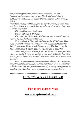 For your assigned topic, you will need to access The Joint
Commission Standards Manual and The Joint Commission’s
publication The Source. To access this information follow the steps
below:
From the homepage of the Ashford University library, click on Find
Articles & More in the purple bar near the top of the page. Next, take
the following steps:
· Click on Databases by Subject
· Click on Health & Medicine
· Click on Joint Commission E-dition for the Standards manual.
Review the standard assigned to you.
· Next, go back to Health & Medicine in the AU Library. Then
click on Joint Commission The Source link located just below the
Joint Commission E-dition link. Do not access The Source via the
Joint Commission E-dition link or it will ask you to pay a fee.
· Select two journal articles from The Source that were published
within the past 5-8 years pertaining to your assigned topic. For each
article, you will need to download the article. Select the blue box with
an arrow.
· Identify and summarize the two articles chosen. Your response
should reflect the standard, how it is utilized and why it is important
in health care, any best practice mentioned, summary of any forms or
template shared and any other information that surprised you.
****************************************************
HCA 375 Week 4 Quiz (2 Set)
For more classes visit
www.snaptutorial.com
 