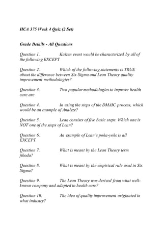 HCA 375 Week 4 Quiz (2 Set)
Grade Details - All Questions
Question 1. Kaizen event would be characterized by all of
the following EXCEPT
Question 2. Which of the following statements is TRUE
about the difference between Six Sigma and Lean Theory quality
improvement methodologies?
Question 3. Two popular methodologies to improve health
care are
Question 4. In using the steps of the DMAIC process, which
would be an example of Analyze?
Question 5. Lean consists of five basic steps. Which one is
NOT one of the steps of Lean?
Question 6. An example of Lean’s poka-yoke is all
EXCEPT
Question 7. What is meant by the Lean Theory term
jikoda?
Question 8. What is meant by the empirical rule used in Six
Sigma?
Question 9. The Lean Theory was derived from what well-
known company and adapted to health care?
Question 10. The idea of quality improvement originated in
what industry?
 
