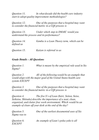 Question 11. In what decade did the health care industry
start to adopt quality improvement methodologies?
Question 12. One of the purposes that a hospital may want
to consider the financial metric in a CQI process is
Question 13. Under which step in DMAIC would you
understand the process and its performance?
Question 14. Gemba is a Lean Theory term, which can be
defined as
Question 15. Kaizen is referred to as
Grade Details - All Questions
Question 1. What is meant by the empirical rule used in Six
Sigma?
Question 2. All of the following would be an example that
would align with the major goal of the United States health care
system EXCEPT
Question 3. One of the purposes that a hospital may want
to consider the financial metric in a CQI process is
Question 4. The five S’s of Lean (Seiri, Seiton, Seiso,
Seiketsu, Shitsuke) describe the importance of a neat, clean,
organized, and clutter free work environment. Which would be an
example of clean off your desk at the end of the day?
Question 5. One of the earliest documented uses of Six
Sigma was to
Question 6. An example of Lean’s poka-yoke is all
EXCEPT
 