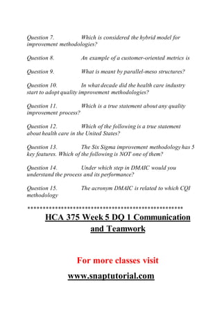 Question 7. Which is considered the hybrid model for
improvement methodologies?
Question 8. An example of a customer-oriented metrics is
Question 9. What is meant by parallel-meso structures?
Question 10. In what decade did the health care industry
start to adopt quality improvement methodologies?
Question 11. Which is a true statement about any quality
improvement process?
Question 12. Which of the following is a true statement
about health care in the United States?
Question 13. The Six Sigma improvement methodology has 5
key features. Which of the following is NOT one of them?
Question 14. Under which step in DMAIC would you
understand the process and its performance?
Question 15. The acronym DMAIC is related to which CQI
methodology
****************************************************
HCA 375 Week 5 DQ 1 Communication
and Teamwork
For more classes visit
www.snaptutorial.com
 