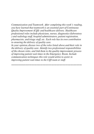 Communication and Teamwork. After completing this week’s reading,
you have learned that teamwork is an essential part of Continuous
Quality Improvement (CQI) and healthcare delivery. Healthcare
professional roles include physicians, nurses, diagnostics (laboratory
) and radiology staff, hospital administrators, patient registration,
pharmacists, and triage staff, etc. Each role has its own contribution
to ensuring the delivery of quality care.
In your opinion,discuss two of the roles listed above and their role in
the delivery of quality care. Identify two professional responsibilities
of the chosen roles, and link them to the quality improvement process
of improving patient wait times in the Emergency Room. Include
communication techniques this role would utilize to assist in
improving patient wait times to the CQI team or staff.
**********************************************************************************
 