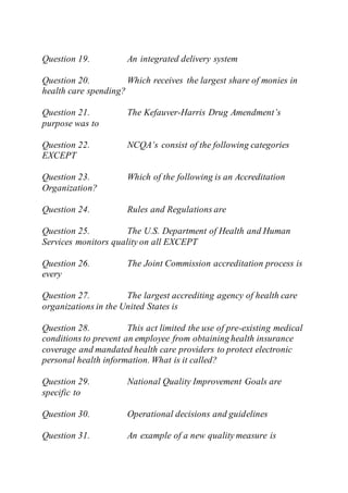 Question 19. An integrated delivery system
Question 20. Which receives the largest share of monies in
health care spending?
Question 21. The Kefauver-Harris Drug Amendment’s
purpose was to
Question 22. NCQA’s consist of the following categories
EXCEPT
Question 23. Which of the following is an Accreditation
Organization?
Question 24. Rules and Regulations are
Question 25. The U.S. Department of Health and Human
Services monitors quality on all EXCEPT
Question 26. The Joint Commission accreditation process is
every
Question 27. The largest accrediting agency of health care
organizations in the United States is
Question 28. This act limited the use of pre-existing medical
conditions to prevent an employee from obtaining health insurance
coverage and mandated health care providers to protect electronic
personal health information. What is it called?
Question 29. National Quality Improvement Goals are
specific to
Question 30. Operational decisions and guidelines
Question 31. An example of a new quality measure is
 