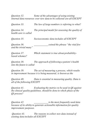 Question 32. Some of the advantages of using existing
internal data resources over new data to be collected are all EXCEPT
Question 33. The law of large numbers is referring to what?
Question 34. The principal model for assessing the quality of
health care is called
Question 35. Socioeconomic data includes all EXCEPT
Question 36. ___________ coined the phrase “the vital few
and the trivial many”
Question 37. Which statement is true about probability-
based schemes?
Question 38. The approach of following a patient’s health
into the future is called
Question 39. The act of measuring a process, which results
in improvement because it is being measured, is known as the
Question 40. Data is essential in measuring quality. Data is
all of the following EXCEPT
Question 41. Evaluating the metrics to be used in QI against
the clinical quality guidelines, should be done in which phase of the
QI process?
Question 42. ___________ is the most frequently used data
because of its ability to generate actionable information for quality
improvement purposes.
Question 43. The reasons to collect new data instead of
existing data includes all EXCEPT
 