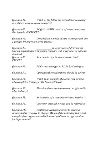 Question 44. Which of the following methods for collecting
new data is more resource intensive?
Question 45. NCQA’s HEDIS consists of several measures
that include all EXCEPT
Question 46. Donabedian’s model of care is categorized into
3 groups. What are the three groups?
Question 47. ___________ is the process of determining
how an organization’soutcomes compare with a regional or national
standard.
Question 48. An example of a Structure metric is all
EXCEPT
Question 49. PDCA was changed to PDSA by Deming to
Question 50. Operational considerations should be able to
Question 51. Which is an example of a Six Sigma member
who completed training at the black belt level?
Question 52. The idea of quality improvement originated in
what industry?
Question 53. An example of a customer-oriented metrics is
Question 54. Customer-oriented metrics can be referred to
Question 55. Healthcare leadership needs to create a
culture that is receptive to change. Which of the following is the best
example of an organization that looks at problems as opportunities
for improvement?
 
