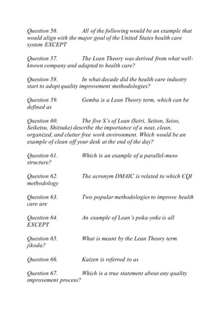 Question 56. All of the following would be an example that
would align with the major goal of the United States health care
system EXCEPT
Question 57. The Lean Theory was derived from what well-
known company and adapted to health care?
Question 58. In what decade did the health care industry
start to adopt quality improvement methodologies?
Question 59. Gemba is a Lean Theory term, which can be
defined as
Question 60. The five S’s of Lean (Seiri, Seiton, Seiso,
Seiketsu, Shitsuke) describe the importance of a neat, clean,
organized, and clutter free work environment. Which would be an
example of clean off your desk at the end of the day?
Question 61. Which is an example of a parallel-meso
structure?
Question 62. The acronym DMAIC is related to which CQI
methodology
Question 63. Two popular methodologies to improve health
care are
Question 64. An example of Lean’s poka-yoke is all
EXCEPT
Question 65. What is meant by the Lean Theory term
jikoda?
Question 66. Kaizen is referred to as
Question 67. Which is a true statement about any quality
improvement process?
 
