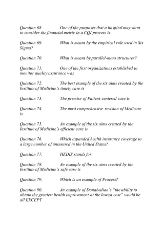 Question 68. One of the purposes that a hospital may want
to consider the financial metric in a CQI process is
Question 69. What is meant by the empirical rule used in Six
Sigma?
Question 70. What is meant by parallel-meso structures?
Question 71. One of the first organizations established to
monitor quality assurance was
Question 72. The best example of the six aims created by the
Institute of Medicine’s timely care is
Question 73. The premise of Patient-centered care is
Question 74. The most comprehensive revision of Medicare
is
Question 75. An example of the six aims created by the
Institute of Medicine’s efficient care is
Question 76. Which expanded health insurance coverage to
a large number of uninsured in the United States?
Question 77. HEDIS stands for
Question 78. An example of the six aims created by the
Institute of Medicine’s safe care is
Question 79. Which is an example of Process?
Question 80. An example of Donabedian’s “the ability to
obtain the greatest health improvement at the lowest cost” would be
all EXCEPT
 