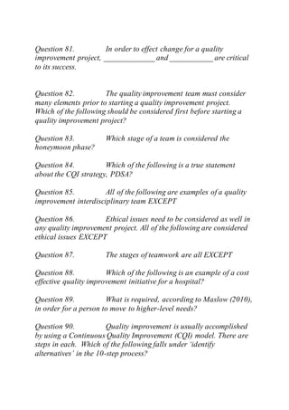 Question 81. In order to effect change for a quality
improvement project, _____________ and ___________ are critical
to its success.
Question 82. The quality improvement team must consider
many elements prior to starting a quality improvement project.
Which of the following should be considered first before starting a
quality improvement project?
Question 83. Which stage of a team is considered the
honeymoon phase?
Question 84. Which of the following is a true statement
about the CQI strategy, PDSA?
Question 85. All of the following are examples of a quality
improvement interdisciplinary team EXCEPT
Question 86. Ethical issues need to be considered as well in
any quality improvement project. All of the following are considered
ethical issues EXCEPT
Question 87. The stages of teamwork are all EXCEPT
Question 88. Which of the following is an example of a cost
effective quality improvement initiative for a hospital?
Question 89. What is required, according to Maslow (2010),
in order for a person to move to higher-level needs?
Question 90. Quality improvement is usually accomplished
by using a Continuous Quality Improvement (CQI) model. There are
steps in each. Which of the following falls under ‘identify
alternatives’ in the 10-step process?
 
