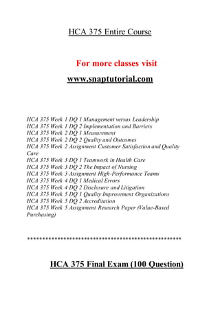 HCA 375 Entire Course
For more classes visit
www.snaptutorial.com
HCA 375 Week 1 DQ 1 Management versus Leadership
HCA 375 Week 1 DQ 2 Implementation and Barriers
HCA 375 Week 2 DQ 1 Measurement
HCA 375 Week 2 DQ 2 Quality and Outcomes
HCA 375 Week 2 Assignment Customer Satisfaction and Quality
Care
HCA 375 Week 3 DQ 1 Teamwork in Health Care
HCA 375 Week 3 DQ 2 The Impact of Nursing
HCA 375 Week 3 Assignment High-Performance Teams
HCA 375 Week 4 DQ 1 Medical Errors
HCA 375 Week 4 DQ 2 Disclosure and Litigation
HCA 375 Week 5 DQ 1 Quality Improvement Organizations
HCA 375 Week 5 DQ 2 Accreditation
HCA 375 Week 5 Assignment Research Paper (Value-Based
Purchasing)
****************************************************
HCA 375 Final Exam (100 Question)
 