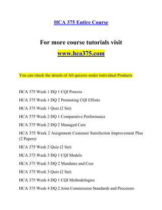 HCA 375 Entire Course
For more course tutorials visit
www.hca375.com
You can check the details of All quizzes under individual Products
HCA 375 Week 1 DQ 1 CQI Process
HCA 375 Week 1 DQ 2 Promoting CQI Efforts
HCA 375 Week 1 Quiz (2 Set)
HCA 375 Week 2 DQ 1 Comparative Performance
HCA 375 Week 2 DQ 2 Managed Care
HCA 375 Week 2 Assignment Customer Satisfaction Improvement Plan
(2 Papers)
HCA 375 Week 2 Quiz (2 Set)
HCA 375 Week 3 DQ 1 CQI Models
HCA 375 Week 3 DQ 2 Mandates and Cost
HCA 375 Week 3 Quiz (2 Set)
HCA 375 Week 4 DQ 1 CQI Methodologies
HCA 375 Week 4 DQ 2 Joint Commission Standards and Processes
 
