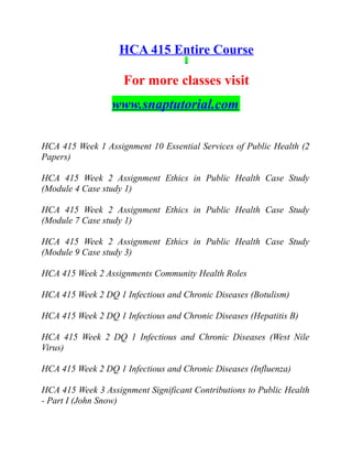 HCA 415 Entire Course
For more classes visit
www.snaptutorial.com
HCA 415 Week 1 Assignment 10 Essential Services of Public Health (2
Papers)
HCA 415 Week 2 Assignment Ethics in Public Health Case Study
(Module 4 Case study 1)
HCA 415 Week 2 Assignment Ethics in Public Health Case Study
(Module 7 Case study 1)
HCA 415 Week 2 Assignment Ethics in Public Health Case Study
(Module 9 Case study 3)
HCA 415 Week 2 Assignments Community Health Roles
HCA 415 Week 2 DQ 1 Infectious and Chronic Diseases (Botulism)
HCA 415 Week 2 DQ 1 Infectious and Chronic Diseases (Hepatitis B)
HCA 415 Week 2 DQ 1 Infectious and Chronic Diseases (West Nile
Virus)
HCA 415 Week 2 DQ 1 Infectious and Chronic Diseases (Influenza)
HCA 415 Week 3 Assignment Significant Contributions to Public Health
- Part I (John Snow)
 