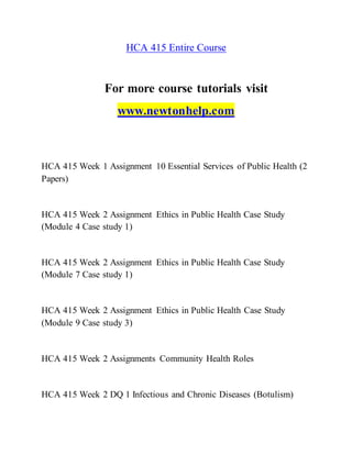 HCA 415 Entire Course
For more course tutorials visit
www.newtonhelp.com
HCA 415 Week 1 Assignment 10 Essential Services of Public Health (2
Papers)
HCA 415 Week 2 Assignment Ethics in Public Health Case Study
(Module 4 Case study 1)
HCA 415 Week 2 Assignment Ethics in Public Health Case Study
(Module 7 Case study 1)
HCA 415 Week 2 Assignment Ethics in Public Health Case Study
(Module 9 Case study 3)
HCA 415 Week 2 Assignments Community Health Roles
HCA 415 Week 2 DQ 1 Infectious and Chronic Diseases (Botulism)
 