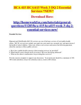 HCA 415 HCA415 Week 3 DQ 2 Essential
                Services *NEW*
                                   Download Here:
   http://homeworkfox.com/tutorials/general-
  questions/11283/hca-415-hca415-week-3-dq-2-
              essential-services-new/
Essential Services



Maternal and Child Health (M.C.H.) services are one of the basic services of local public health
efforts. M.C.H. core services include: pre-natal care, post-natal care, neonatal care, and supervision of
the health of school children. Select one of these core services and answer the following questions
about the assurance of these public services:

a. How does a public health system go about ensuring services are provided?
b. What barriers exist to the provision of services? How are they being addressed?
c. What are the ethical considerations for providing these services?

Provide concrete examples to support your discussion. Your initial post should be a minimum of 250-
300 words and utilize at least two scholarly sources, cited in APA format.
 