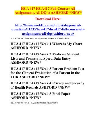 HCA 417 HCA417 Full Course (All
    Assignments, All DQ's) ASHFORD *NEW*
                            Download Here:
   http://homeworkfox.com/tutorials/general-
 questions/11335/hca-417-hca417-full-course-all-
        assignments-all-dqs-ashford-new/
HCA 417 HCA417 Full Course (All Assignments, All DQ's) ASHFORD *NEW*


HCA 417 HCA417 Week 1 Where is My Chart
ASHFORD *NEW*
HCA 417 HCA417 Week 2 Medicine Student
Lists and Forms and Speed Data Entry
ASHFORD *NEW*
HCA 417 HCA417 Week 3 Patient Problem List
for the Clinical Evaluation of a Patient in the
EHR ASHFORD *NEW*
HCA 417 HCA417 Week 4 Privacy and Security
of Health Records ASHFORD *NEW*
HCA 417 HCA417 Week 5 Final Paper
ASHFORD *NEW*
HCA 417 HCA417 Week 1-5 ALL DISCUSSION QUESTIONS
 