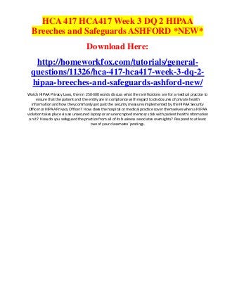 HCA 417 HCA417 Week 3 DQ 2 HIPAA
  Breeches and Safeguards ASHFORD *NEW*
                                   Download Here:
   http://homeworkfox.com/tutorials/general-
  questions/11326/hca-417-hca417-week-3-dq-2-
  hipaa-breeches-and-safeguards-ashford-new/
Watch HIPAA Privacy Laws, then in 250-300 words discuss what the ramifications are for a medical practice to
      ensure that the patient and the entity are in compliance with regard to disclosures of private health
   information and how they commonly get past the security measures implemented by the HIPAA Security
 Officer or HIPAA Privacy Officer? How does the hospital or medical practice cover themselves when a HIPAA
violation takes place via an unsecured laptop or an unencrypted memory stick with patient health information
 on it? How do you safeguard the practice from all of its business associates oversights? Respond to at least
                                       two of your classmates' postings.
 