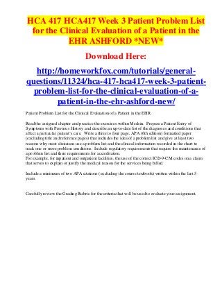HCA 417 HCA417 Week 3 Patient Problem List
 for the Clinical Evaluation of a Patient in the
           EHR ASHFORD *NEW*
                                  Download Here:
   http://homeworkfox.com/tutorials/general-
questions/11324/hca-417-hca417-week-3-patient-
  problem-list-for-the-clinical-evaluation-of-a-
         patient-in-the-ehr-ashford-new/
Patient Problem List for the Clinical Evaluation of a Patient in the EHR

Read the assigned chapter and practice the exercises within Medcin. Prepare a Patient Entry of
Symptoms with Previous History and describe an up-to-date list of the diagnoses and conditions that
affect a particular patient’s care. Write a three to four page, APA (6th edition) formatted paper
(excluding title and reference pages) that includes the idea of a problem list and give at least two
reasons why most clinicians use a problem list and the clinical information recorded in the chart to
track one or more problem conditions. Include regulatory requirements that require the maintenance of
a problem list and their requirements for accreditation.
For example, for inpatient and outpatient facilities, the use of the correct ICD-9-CM codes on a claim
that serves to explain or justify the medical reason for the services being billed.

Include a minimum of two APA citations (excluding the course textbook) written within the last 5
years.


Carefully review the Grading Rubric for the criteria that will be used to evaluate your assignment.
 