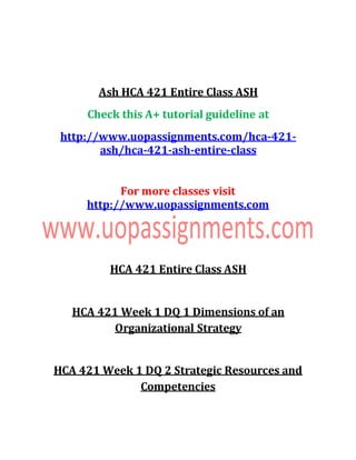 Ash HCA 421 Entire Class ASH
Check this A+ tutorial guideline at
http://www.uopassignments.com/hca-421-
ash/hca-421-ash-entire-class
For more classes visit
http://www.uopassignments.com
HCA 421 Entire Class ASH
HCA 421 Week 1 DQ 1 Dimensions of an
Organizational Strategy
HCA 421 Week 1 DQ 2 Strategic Resources and
Competencies
 