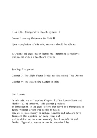 HCA 4303, Comparative Health Systems 1
Course Learning Outcomes for Unit II
Upon completion of this unit, students should be able to:
1. Outline the eight major factors that determine a country’s
true access within a healthcare system.
Reading Assignment
Chapter 3: The Eight Factor Model for Evaluating True Access
Chapter 9: The Healthcare System in Italy
Unit Lesson
In this unit, we will explore Chapter 3 of the Lovett-Scott and
Prather (2014) textbook. This chapter provides
an introduction to the eight factors that serve as a framework to
define whether or not true access to health
care exists in a country or culture. Leaders and scholars have
discussed this question for many years and
tend to define access more narrowly than Lovett-Scott and
Prather. Typically, access to care is determined by
 