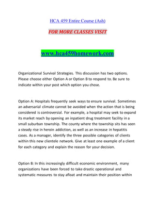 HCA 459 Entire Course (Ash)
FOR MORE CLASSES VISIT
www.hca459homework.com
Organizational Survival Strategies. This discussion has two options.
Please choose either Option A or Option B to respond to. Be sure to
indicate within your post which option you chose.
Option A: Hospitals frequently seek ways to ensure survival. Sometimes
an adversarial climate cannot be avoided when the action that is being
considered is controversial. For example, a hospital may seek to expand
its market reach by opening an inpatient drug treatment facility in a
small suburban township. The county where the township sits has seen
a steady rise in heroin addiction, as well as an increase in hepatitis
cases. As a manager, identify the three possible categories of clients
within this new clientele network. Give at least one example of a client
for each category and explain the reason for your decision.
Option B: In this increasingly difficult economic environment, many
organizations have been forced to take drastic operational and
systematic measures to stay afloat and maintain their position within
 
