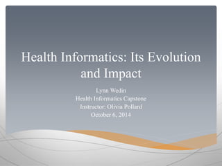 Health Informatics: Its Evolution 
and Impact 
Lynn Wedin 
Health Informatics Capstone 
Instructor: Olivia Pollard 
October 6, 2014 
 