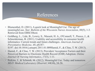 References 
 Blumenthal, D. (2011). A quick look at Meaningful Use: The age of 
meaningful use. Stat: Bulletin of the Wisconsin Nurses Association, 80(5), 1-3. 
Retrieved from EBSCOhost. 
 Goldberg, L., Lide, B., Lowry, S., Massett, H. A., O'Connell, T., Preece, J., & 
Schneiderman, B. (2011). Usability and accessibility in consumer health 
informatics: Current trends and future challenges. American Journal of 
Preventative Medicine, 40, pS187- 
S197. doi:10.1016/j.amepre.2011.01.009Hamid, F., & Cline, T. W. (2013). 
 Hamid, F., & Cline, T. W. (2013). Providers' Acceptance Factors and their 
Perceived Barriers to Electronic Health Record (EHR) Adoption. Online 
Journal Of Nursing Informatics, 17(3), 1-11. 
 Perkins, J., & Schmidt, M. (2012). Meaningful Use: Today and tomorrow. 
MLO: Medical Laboratory Observer, 44(10), 34-36. 
