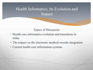 Health Informatics: Its Evolution and 
Impact 
Topics of Discussion 
 Health care informatics evolution and transitions to 
today 
 The impact on the electronic medical records integration 
 Current health care information systems 
 