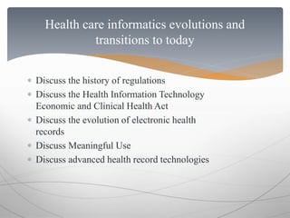Health care informatics evolutions and 
transitions to today 
 Discuss the history of regulations 
 Discuss the Health Information Technology 
Economic and Clinical Health Act 
 Discuss the evolution of electronic health 
records 
 Discuss Meaningful Use 
 Discuss advanced health record technologies 
 