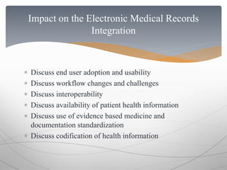 Impact on the Electronic Medical Records 
Integration 
 Discuss end user adoption and usability 
 Discuss workflow changes and challenges 
 Discuss interoperability 
 Discuss availability of patient health information 
 Discuss use of evidence based medicine and 
documentation standardization 
 Discuss codification of health information 
 