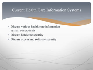 Current Health Care Information Systems 
 Discuss various health care information 
system components 
 Discuss hardware security 
 Discuss access and software security 
 
