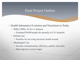 Final Project Outline 
 Health Informatics Evolution and Transitions to Today 
 IOM (1999), To Err is Human 
 Estimated 98,000 people die annually in U.S. hospitals 
 HiTech Act 
 Penalties for not using electronic health records 
 Meaningful Use 
 Increase communication, efficiency, quality, and safety 
 Meet objectives across stages 
 