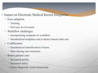  Impact on Electronic Medical Record Integration 
 Ease adoption 
 Training 
 End user involvement 
 Workflow challenges 
 Incorporating computer in workflow 
 Standardized templates and evidence based order sets 
 Codification 
 Standardized identification of items 
 Data sharing and extraction 
 Better patient care 
 Increased quality 
 Increased safety 
 Faster diagnostic result turnaround 
 