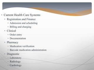  Current Health Care Systems 
 Registration and Finance 
 Admission and scheduling 
 Billing and charging 
 Clinical 
 Order entry 
 Documentation 
 Pharmacy 
 Medication verification 
 Barcode medication administration 
 Diagnostic 
 Laboratory 
 Radiology 
 Cardiology 
 