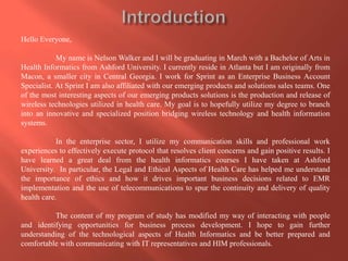 Hello Everyone,

My name is Nelson Walker and I will be graduating in March with a Bachelor of Arts in
Health Informatics from Ashford University. I currently reside in Atlanta but I am originally from
Macon, a smaller city in Central Georgia. I work for Sprint as an Enterprise Business Account
Specialist. At Sprint I am also affiliated with our emerging products and solutions sales teams. One
of the most interesting aspects of our emerging products solutions is the production and release of
wireless technologies utilized in health care. My goal is to hopefully utilize my degree to branch
into an innovative and specialized position bridging wireless technology and health information
systems.
In the enterprise sector, I utilize my communication skills and professional work
experiences to effectively execute protocol that resolves client concerns and gain positive results. I
have learned a great deal from the health informatics courses I have taken at Ashford
University. In particular, the Legal and Ethical Aspects of Health Care has helped me understand
the importance of ethics and how it drives important business decisions related to EMR
implementation and the use of telecommunications to spur the continuity and delivery of quality
health care.
The content of my program of study has modified my way of interacting with people
and identifying opportunities for business process development. I hope to gain further
understanding of the technological aspects of Health Informatics and be better prepared and
comfortable with communicating with IT representatives and HIM professionals.

 