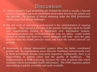  When a patient’s legal protections are violated the result is usually a lawsuit
which is dependent upon an established relationship between the patient and
the provider. The process of ethical reasoning helps the HIM professional
address legal and ethical challenges.

 The real work of networking professionals is the administration of ongoing
networks . This concept is the root of the present challenges faced by health
care organizations seeking to implement new information systems.
Telecommunications has revolutionized the way we utilize smart mobile
devices in health care however, newer strategies will help close the gaps
between what the health provider needs and what the current network can
provide
 Investment in clinical information systems allow for better coordinated
patient care. As organizations move into new healthcare environments such
as these investments become even more important. Additionally, there is an
improvement in patient safety and the quality of healthcare.
The
implementation of EMR technology increases the value of patient data which
translates into to meaningful health information. The EMR organizes patient
data making it quickly accessible and easily available.

 