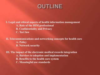 I. Legal and ethical aspects of health information management
A. Role of the HIM professional
B. Confidentiality and Privacy
C. Tort law
II. Telecommunications and networking concepts for health care
A. Policy
B. Network security
III. The impact of the electronic medical records integration
A. Barriers to adoption and implementation
B. Benefits to the health care system
C. Meaningful use standards

 