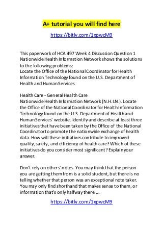 A+ tutorial you will find here 
https://bitly.com/1xpwcM9 
This paperwork of HCA 497 Week 4 Discussion Question 1 
Nationwide Health Information Network shows the solutions 
to the following problems: 
Locate the Office of the National Coordinator for Health 
Information Technology found on the U.S. Department of 
Health and Human Services 
Health Care - General Health Care 
Nationwide Health Information Network (N.H.I.N.). Locate 
the Office of the National Coordinator for Health Information 
Technology found on the U.S. Department of Health and 
Human Services’ website. Identify and describe at least three 
initiatives that have been taken by the Office of the National 
Coordinator to promote the nationwide exchange of health 
data. How will these initiatives contribute to improved 
quality, safety, and efficiency of health care? Which of these 
initiatives do you consider most significant? Explain your 
answer. 
Don't rely on others' notes. You may think that the person 
you are getting them from is a solid student, but there is no 
telling whether that person was an exceptional note taker. 
You may only find shorthand that makes sense to them, or 
information that's only halfway there.... 
https://bitly.com/1xpwcM9 
