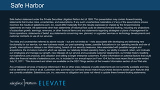 Safe Harbor
Safe harbor statement under the Private Securities Litigation Reform Act of 1995: This presentation may contain forward-looking
statements that involve risks, uncertainties, and assumptions. If any such uncertainties materialize or if any of the assumptions proves
incorrect, the results of salesforce.com, inc. could differ materially from the results expressed or implied by the forward-looking
statements we make. All statements other than statements of historical fact could be deemed forward-looking, including any projections
of subscriber growth, earnings, revenues, or other financial items and any statements regarding strategies or plans of management for
future operations, statements of belief, any statements concerning new, planned, or upgraded services or technology developments and
customer contracts or use of our services.
The risks and uncertainties referred to above include – but are not limited to – risks associated with developing and delivering new
functionality for our service, our new business model, our past operating losses, possible fluctuations in our operating results and rate of
growth, interruptions or delays in our Web hosting, breach of our security measures, risks associated with possible mergers and
acquisitions, the immature market in which we operate, our relatively limited operating history, our ability to expand, retain, and motivate
our employees and manage our growth, new releases of our service and successful customer deployment, our limited history reselling
non-salesforce.com products, and utilization and selling to larger enterprise customers. Further information on potential factors that could
affect the financial results of salesforce.com, inc. is included in our annual report on Form 10-K for the most recent fiscal quarter ended
July 31, 2011. This document and others are available on the SEC Filings section of the Investor Information section of our Web site.

Any unreleased services or features referenced in this or other press releases or public statements are not currently available and may
not be delivered on time or at all. Customers who purchase our services should make the purchase decisions based upon features that
are currently available. Salesforce.com, inc. assumes no obligation and does not intend to update these forward-looking statements.

 
