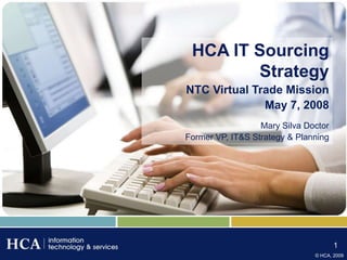HCA IT Sourcing
        Strategy
NTC Virtual Trade Mission
              May 7, 2008
                  Mary Silva Doctor
Former VP, IT&S Strategy & Planning




                                      1
                               © HCA, 2009
 