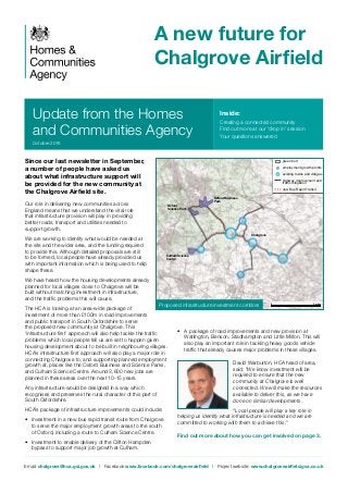 Update from the Homes
and Communities Agency
A new future for
Chalgrove Airfield
Since our last newsletter in September,
a number of people have asked us
about what infrastructure support will
be provided for the new community at
the Chalgrove Airfield site.
Our role in delivering new communities across
England means that we understand the vital role
that infrastructure provision will play in providing
better roads, transport and utilities needed to
support growth.
We are working to identify what would be needed at
the site and the wider area, and the funding required
to provide this. Although detailed proposals are still
to be formed, local people have already provided us
with important information which is being used to help
shape these.
We have heard how the housing developments already
planned for local villages close to Chalgrove will be
built without matching investment in infrastructure,
and the traffic problems this will cause.
The HCA is looking at an area-wide package of
investment of more than £100m in road improvements
and public transport in South Oxfordshire to serve
the proposed new community at Chalgrove. This
‘infrastructure first’ approach will also help tackle the traffic
problems which local people tell us are set to happen given
housing development about to be built in neighbouring villages.
HCA’s infrastructure first approach will also play a major role in
connecting Chalgrove to, and supporting planned employment
growth at, places like the Oxford Business and Science Parks,
and Culham Science Centre. Around 3,600 new jobs are
planned in these areas over the next 10-15 years.
Any infrastructure would be designed in a way which
recognises and preserves the rural character of this part of
South Oxfordshire.
HCA’s package of infrastructure improvements could include:
•	 Investment in a new bus rapid transit route from Chalgrove
to serve the major employment growth areas to the south
of Oxford, including a route to Culham Science Centre.
•	 Investment to enable delivery of the Clifton Hampden
bypass to support major job growth at Culham.
•	 A package of road improvements and new provision at
Watlington, Benson, Stadhampton and Little Milton. This will
also play an important role in tackling heavy goods vehicle
traffic that already causes major problems in these villages.
David Warburton, HCA head of area,
said: “We know investment will be
required to ensure that the new
community at Chalgrove is well
connected. We will make the resources
available to deliver this, as we have
done on similar developments.
“Local people will play a key role in
helping us identify what infrastructure is needed and we are
committed to working with them to achieve this.”
Find out more about how you can get involved on page 3.
Email: chalgrove@hca.gsi.gov.uk | Facebook www.facebook.com/chalgroveairfield | Project website: www.chalgroveairfield.gva.co.uk
Inside:
Creating a connected community
Find out more at our ‘drop in’ session
Your questions answered
October 2016
green belt
employment growth points
existing towns and villages
highway improvement and
traffic mitigation
new Bus Rapid Transit
Regional road investment strategy
5 miles0
Chalgrove
Oxford Business
Park
Oxford
Science Park
Culham Science
Centre
Proposed infrastructure investment corridors
 