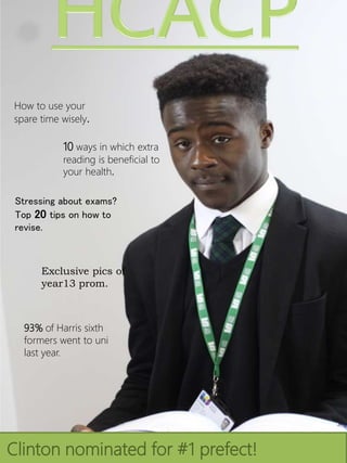 How to use your
spare time wisely.
10 ways in which extra
reading is beneficial to
your health.
Stressing about exams?
Top 20 tips on how to
revise.
Exclusive pics of
year13 prom.
Clinton nominated for #1 prefect!
93% of Harris sixth
formers went to uni
last year.
 