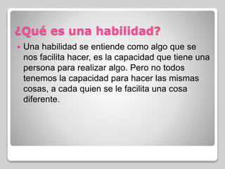 ¿Qué es una habilidad?
 Una habilidad se entiende como algo que se
nos facilita hacer, es la capacidad que tiene una
persona para realizar algo. Pero no todos
tenemos la capacidad para hacer las mismas
cosas, a cada quien se le facilita una cosa
diferente.
 