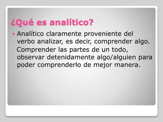 ¿Qué es analítico?
 Analítico claramente proveniente del
verbo analizar, es decir, comprender algo.
Comprender las partes de un todo,
observar detenidamente algo/alguien para
poder comprenderlo de mejor manera.
 