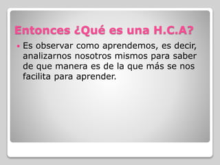 Entonces ¿Qué es una H.C.A?
 Es observar como aprendemos, es decir,
analizarnos nosotros mismos para saber
de que manera es de la que más se nos
facilita para aprender.
 