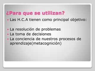 ¿Para que se utilizan?
 Las H.C.A tienen como principal objetivo:
 La resolución de problemas
 La toma de decisiones
 La conciencia de nuestros procesos de
aprendizaje(metacognición)
 