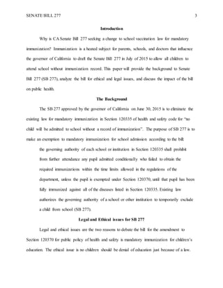 SENATE BILL 277 3
Introduction
Why is CA Senate Bill 277 seeking a change to school vaccination law for mandatory
immunization? Immunization is a heated subject for parents, schools, and doctors that influence
the governor of California to draft the Senate Bill 277 in July of 2015 to allow all children to
attend school without immunization record. This paper will provide the background to Senate
Bill 277 (SB 277), analyze the bill for ethical and legal issues, and discuss the impact of the bill
on public health.
The Background
The SB 277 approved by the governor of California on June 30, 2015 is to eliminate the
existing law for mandatory immunization in Section 120335 of health and safety code for “no
child will be admitted to school without a record of immunization”. The purpose of SB 277 is to
make an exemption to mandatory immunization for school admission according to the bill:
the governing authority of each school or institution in Section 120335 shall prohibit
from further attendance any pupil admitted conditionally who failed to obtain the
required immunizations within the time limits allowed in the regulations of the
department, unless the pupil is exempted under Section 120370, until that pupil has been
fully immunized against all of the diseases listed in Section 120335. Existing law
authorizes the governing authority of a school or other institution to temporarily exclude
a child from school (SB 277).
Legal and Ethical issues for SB 277
Legal and ethical issues are the two reasons to debate the bill for the amendment to
Section 120370 for public policy of health and safety is mandatory immunization for children’s
education. The ethical issue is no children should be denial of education just because of a law.
 