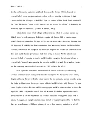 SENATE BILL 277 5
develop self immunity against the childhood diseases under Section 120325. Second, for
personal belief, (some parents argue) that modern medicine is not the best to care for their
children to have the privileges for individual right. As a matter of fact “Public health works with
the Center for Disease Control to make sure vaccines are safe for the children’s is imperative to
individual rights for a mandate” (Malone & Hinman, 2003).
Other ethical issues include allergic and adverse side effects to vaccines are rare and
difficult proof beyond reasonable doubt that a vaccine will harm a child or vaccines cause
genetic disease such as autism. Because vaccines are, the art of science to prevent diseases from
not happening, is removing the source of diseases from not causing sickness that harm children.
However, both reasons for exemption are insufficient to proof that vaccination for immunization
does harm a child besides preventing a child from having a disease. Another ethical issue
involves the lack of parenting to care for a child to claim exemption for individual choice or
personal belief to avoid not responsible for preparing a child for school. The school vaccination
law for mandatory immunization is a record of a child readiness for school.
From experience as a mother and as a medical assistant authorize to administering
vaccines for immunization, some parents have the assumption that the vaccines cause autism,
despite not having the fact to identify which vaccine, but just unfounded excuse to justify having
the choice is disheartening for seeing a parent subjected a child to infect with diseases. For some
parent despite the conviction that smoking can aggregate a child’s asthma continue to smoke for
a personal choice. For personal choice, there are no means to convince a parent that science
proves vaccines is safe for the children and vaccines are not the cause genetic defect such as
autism. To suggest, an exempt is just an excuse for lack of parental responsibility. To illustrate,
there are several causes of childhood diseases; it can be from improper sanitation or lack of
 