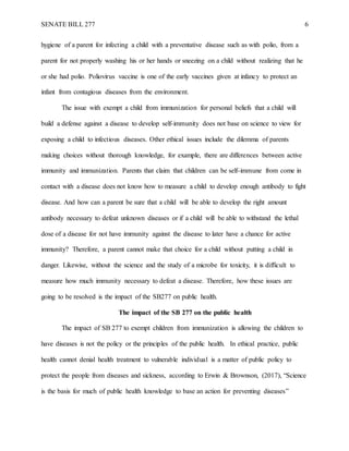 SENATE BILL 277 6
hygiene of a parent for infecting a child with a preventative disease such as with polio, from a
parent for not properly washing his or her hands or sneezing on a child without realizing that he
or she had polio. Poliovirus vaccine is one of the early vaccines given at infancy to protect an
infant from contagious diseases from the environment.
The issue with exempt a child from immunization for personal beliefs that a child will
build a defense against a disease to develop self-immunity does not base on science to view for
exposing a child to infectious diseases. Other ethical issues include the dilemma of parents
making choices without thorough knowledge, for example, there are differences between active
immunity and immunization. Parents that claim that children can be self-immune from come in
contact with a disease does not know how to measure a child to develop enough antibody to fight
disease. And how can a parent be sure that a child will be able to develop the right amount
antibody necessary to defeat unknown diseases or if a child will be able to withstand the lethal
dose of a disease for not have immunity against the disease to later have a chance for active
immunity? Therefore, a parent cannot make that choice for a child without putting a child in
danger. Likewise, without the science and the study of a microbe for toxicity, it is difficult to
measure how much immunity necessary to defeat a disease. Therefore, how these issues are
going to be resolved is the impact of the SB277 on public health.
The impact of the SB 277 on the public health
The impact of SB 277 to exempt children from immunization is allowing the children to
have diseases is not the policy or the principles of the public health. In ethical practice, public
health cannot denial health treatment to vulnerable individual is a matter of public policy to
protect the people from diseases and sickness, according to Erwin & Brownson, (2017), “Science
is the basis for much of public health knowledge to base an action for preventing diseases”
 