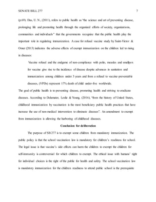 SENATE BILL 277 7
(p.69). Das, U. N., (2011), refers to public health as “the science and art of preventing disease,
prolonging life and promoting health through the organized efforts of society, organizations,
communities and individuals” that the governments recognize that the public health play the
important role in regulating immunization. A case for refusal vaccine study by Saint-Victor &
Omer (2013) indicates the adverse effects of exempt immunization on the children led to rising
in diseases:
Vaccine refusal and the endgame of non-compliance with polio, measles and smallpox
for vaccine give rise to the incidence of disease despite advances in sanitation and
immunization among children under 5 years and from a refusal to vaccine-preventable
diseases, (VPDs) represent 17% death of child under-five worldwide.
The goal of public health is to preventing disease, promoting health and striving to eradicate
diseases. According to Delamater, Leslie & Young, (2016), “from the history of United States,
childhood immunization by vaccination is the most beneficiary public health practices that have
increase the use of non-medical intervention to eliminate diseases”. An amendment to exempt
from immunization is allowing the harboring of childhood diseases.
Conclusion for deliberation
The purpose of SB 277 is to exempt some children from mandatory immunization. The
public policy is that the school vaccination law is mandatory for children’s readiness for school.
The legal issue is that vaccine’s side effects can harm the children to exempt the children for
self-immunity is controversial for which children to exempt. The ethical issue with humans’ right
for individual choices is the right of the public for health and safety. The school vaccination law
is mandatory immunization for the children readiness to attend public school is the prerequisite
 