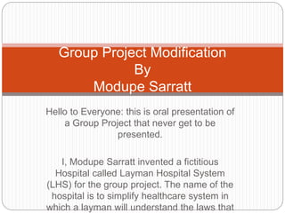 Hello to Everyone: this is oral presentation of
a Group Project that never get to be
presented.
I, Modupe Sarratt invented a fictitious
Hospital called Layman Hospital System
(LHS) for the group project. The name of the
hospital is to simplify healthcare system in
which a layman will understand the laws that
Group Project Modification
By
Modupe Sarratt
 