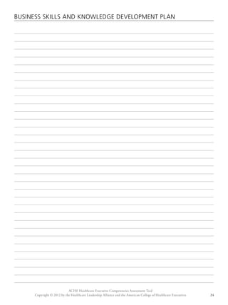 BUSINESS SKILLS AND KNOWLEDGE DEVELOPMENT PLAN 
ACHE Healthcare Executive Competencies Assessment Tool 
Copyright © 2012 by the Healthcare Leadership Alliance and the American College of Healthcare Executives 24 
 