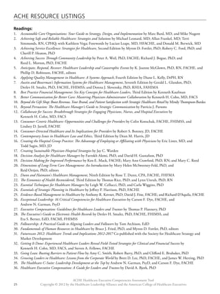 ACHE Resource Listings 
Readings: 
1. Accountable Care Organizations: Your Guide to Strategy, Design, and Implementation by Marc Bard, MD, and Mike Nugent 
2. Achieving Safe and Reliable Healthcare: Strategies and Solutions by Michael Leonard, MD; Allan Frankel, MD; Terri 
Simmonds, RN, CPHQ; with Kathleen Vega; Forewords by Lucian Leape, MD, HFACHE, and Donald M. Berwick, MD 
3. Achieving Service Excellence: Strategies for Healthcare, Second Edition by Myron D. Fottler, PhD; Robery C. Ford, PhD; and 
4. Achieving Success Through Community Leadership by Peter A. Weil, PhD, FACHE; Richard J. Bogue, PhD; and 
5. Anticipate, Respond, Recover: Healthcare Leadership and Catastrophic Events by K. Joanne McGlown, PhD, RN, FACHE, and 
Phillip D. Robinson, FACHE, editors 
6. Applying Quality Management in Healthcare: A Systems Approach, Fourth Edition by Diane L. Kelly, DrPH, RN 
7. Austin and Boxerman’s Information Systems for Healthcare Management, Seventh Edition by Gerald L. Glandon, PhD; 
Detlev H. Smaltz, PhD, FACHE, FHIMSS; and Donna J. Slovensky, PhD, RHIA, FAHIMA 
8. Best Practice Financial Management: Six Key Concepts for Healthcare Leaders, Third Edition by Kenneth Kaufman 
9. Better Communication for Better Care: Mastering Physician-Administrator Collaboration by Kenneth H. Cohn, MD, FACS 
10. Beyond the Gift Shop: Boost Revenue, Your Brand, and Patient Satisfaction with Strategic Healthcare Retail by Mindy Thompson-Banko 
11. Beyond Persuasion: The Healthcare Manager’s Guide to Strategic Communication by Patricia J. Parsons 
12. Collaborate for Success: Breakthrough Strategies for Engaging Physicians, Nurses, and Hospital Executives by 
13. Consumer-Centric Healthcare: Opportunities and Challenges for Providers by Colin Konschak, FACHE, FHIMSS, and 
14. Consumer-Directed Healthcare and Its Implications for Providers by Robert S. Bonney, JD, FACHE 
15. Contemporary Issues in Healthcare Law and Ethics, Third Edition by Dean M. Harris, JD 
16. Creating the Hospital Group Practice: The Advantage of Employing or Affiliating with Physicians by Eric Lister, MD, and 
17. Creating Sustainable Physician-Hospital Strategies by Jay C. Warden 
18. Decision Analysis for Healthcare Managers by Farrokh Alemi, PhD, and David H. Gustafson, PhD 
19. Decision Making for Improved Performance by Ken E. Mack, FACHE; Mary Ann Crawford, PhD, RN; and Mary C. Reed 
20. Dimensions of Long-Term Care Management: An Introduction by Mary Helen McSweeney-Feld, PhD, and 
21. Dunn and Haimann’s Healthcare Management, Ninth Edition by Rose T. Dunn, CPA, FACHE, FHFMA 
22. The Economics of Health Reconsidered, Third Edition by Thomas Rice, PhD; and Lynn Unruh, PhD, RN 
23. Essential Techniques for Healthcare Managers by Leigh W. Cellucci, PhD, and Carla Wiggins, PhD 
24. Essentials of Strategic Planning in Healthcare by Jeffrey P. Harrison, PhD, FACHE 
25. Evidence-Based Management in Healthcare by Anthony R. Kovner, PhD; David J. Fine, FACHE; and Richard D’Aquila, FACHE 
26. Exceptional Leadership: 16 Critical Competencies for Healthcare Executives by Carson F. Dye, FACHE, and 
27. Executive Compensation: Guidelines for Healthcare Leaders and Trustees by Thomas P. Flannery, PhD 
28. The Executive’s Guide to Electronic Health Records by Detlev H. Smaltz, PhD, FACHE, FHIMSS, and 
Eta S. Berner, EdD, FACMI, FHIMSS 
29. Followership: A Practical Guide to Aligning Leaders and Followers by Tom Atchison, EdD 
30. Fundamentals of Human Resources in Healthcare by Bruce J. Fried, PhD, and Myron D. Fottler, PhD, editors 
31. Futurescan 2012: Healthcare Trends and Implications 2012-2017 Co-published with the Society for Healthcare Strategy and 
32. Getting It Done: Experienced Healthcare Leaders Reveal Field-Tested Strategies for Clinical and Financial Success by 
Kenneth H. Cohn, MD, FACS, and Steven A. Fellows, FACHE 
33. Going Lean: Busting Barriers to Patient Flow by Amy C. Smith; Robert Barry, PhD; and Clifford E. Brubaker, PhD 
34. Growing Leaders in Healthcare: Lessons from the Corporate World by Brett D. Lee, PhD, FACHE, and James W. Herring, PhD 
35. The Healthcare C-Suite: Leadership Development at the Top by Andrew N. Garman, PsyD, and Carson F. Dye, FACHE 
36. Healthcare Executive Compensation: A Guide for Leaders and Trustees by David A. Bjork, PhD 
ACHE Healthcare Executive Competencies Assessment Tool 
Cherill P. Heaton, PhD 
Reed L. Morton, PhD, FACHE 
Kenneth H. Cohn, MD, FACS 
Lindsey D. Jarrell, FACHE 
Todd Sagin, MD, JD 
Reid Oetjen, PhD, editors 
Andrew N. Garman, PsyD 
Market Development 
Copyright © 2012 by the Healthcare Leadership Alliance and the American College o 25 f Healthcare Executives 
 